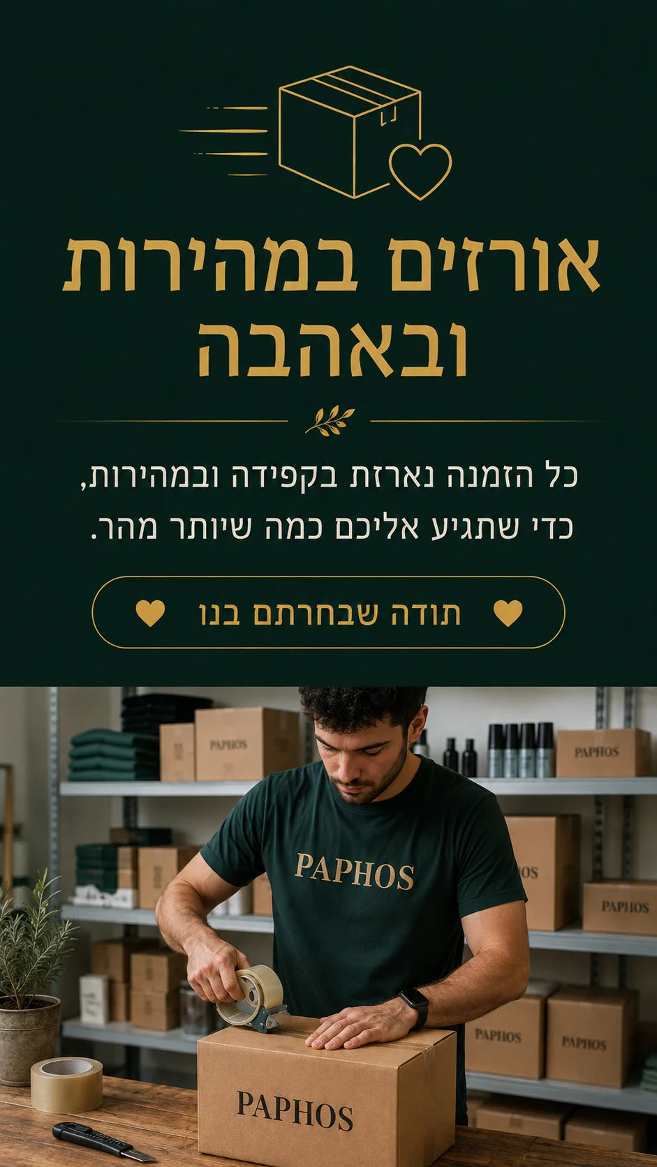 אורזים במהירות ובאהבה — כל הזמנה נארזת בקפידה ונשלחת אליכם מהר — פאפוס